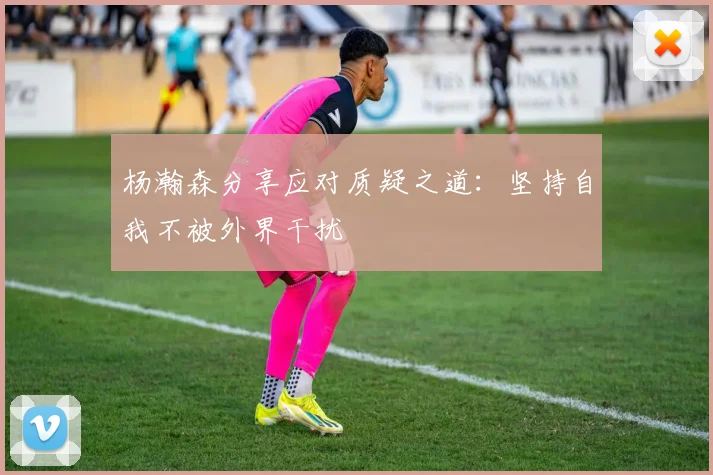 杨瀚森分享应对质疑之道：坚持自我不被外界干扰
