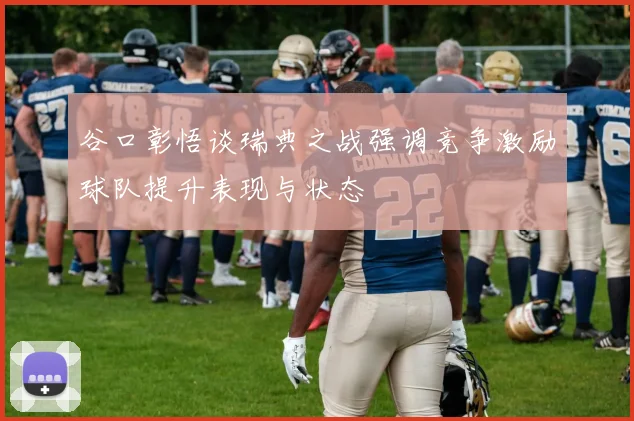 谷口彰悟谈瑞典之战强调竞争激励球队提升表现与状态