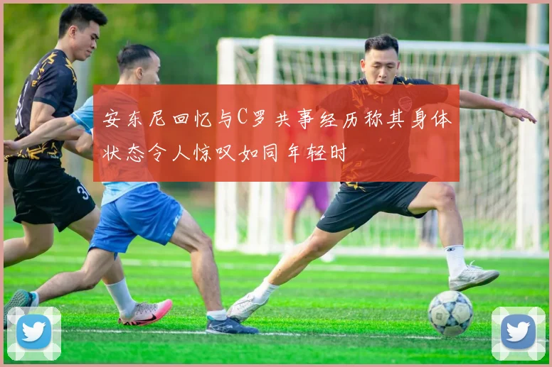 安东尼回忆与C罗共事经历称其身体状态令人惊叹如同年轻时