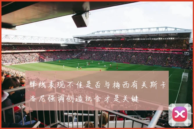 锋线表现不佳是否与梅西有关斯卡洛尼强调创造机会才是关键