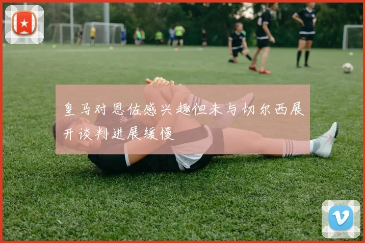 皇马对恩佐感兴趣但未与切尔西展开谈判进展缓慢