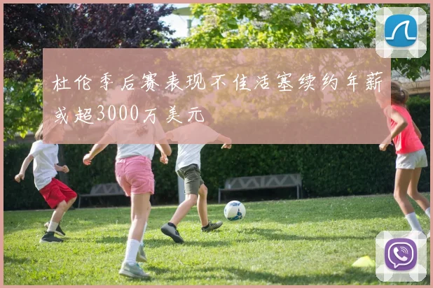 杜伦季后赛表现不佳活塞续约年薪或超3000万美元