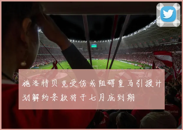 施洛特贝克受伤或阻碍皇马引援计划解约条款将于七月底到期