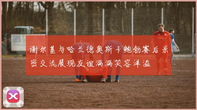 谢尔基与哈兰德奥斯卡鲍勃赛后亲密交流展现友谊满满笑容洋溢