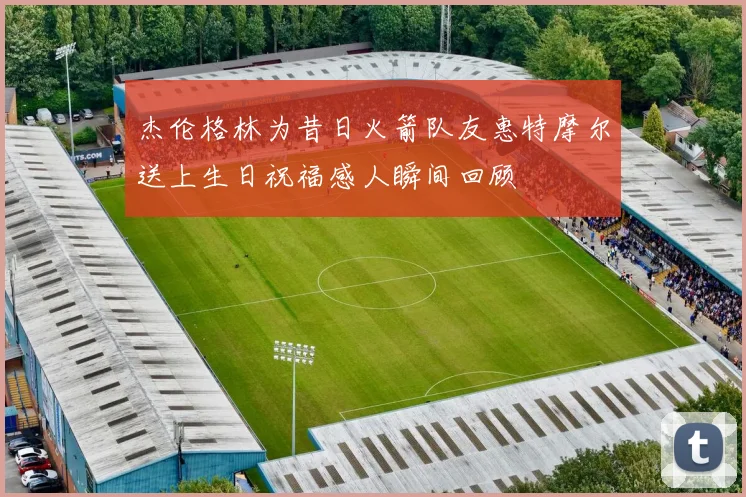 杰伦格林为昔日火箭队友惠特摩尔送上生日祝福感人瞬间回顾