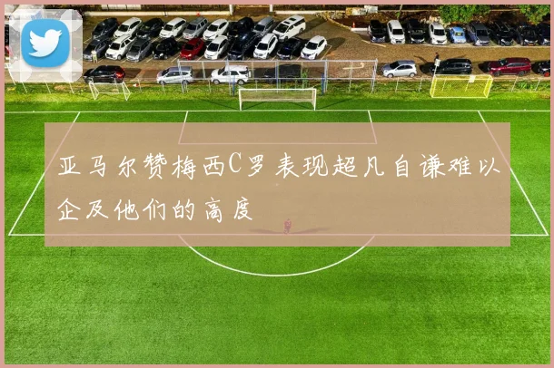 亚马尔赞梅西C罗表现超凡自谦难以企及他们的高度