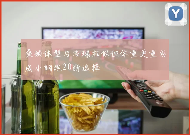桑顿体型与洛瑞相似但体重更重或成小钢炮20新选择