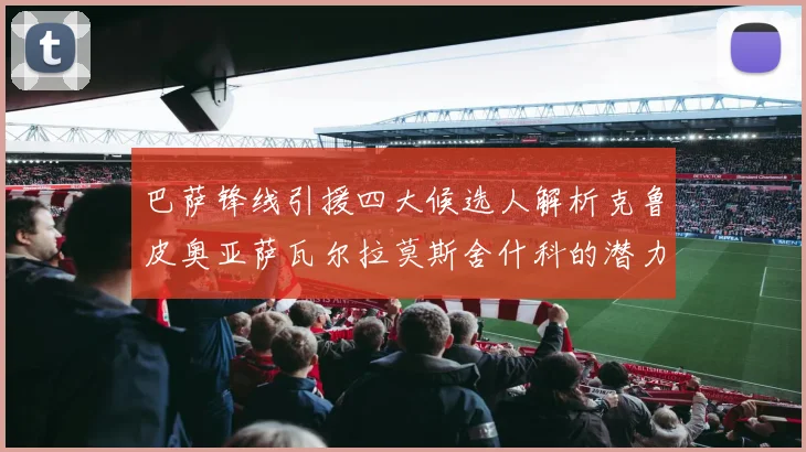 巴萨锋线引援四大候选人解析克鲁皮奥亚萨瓦尔拉莫斯舍什科的潜力与前景