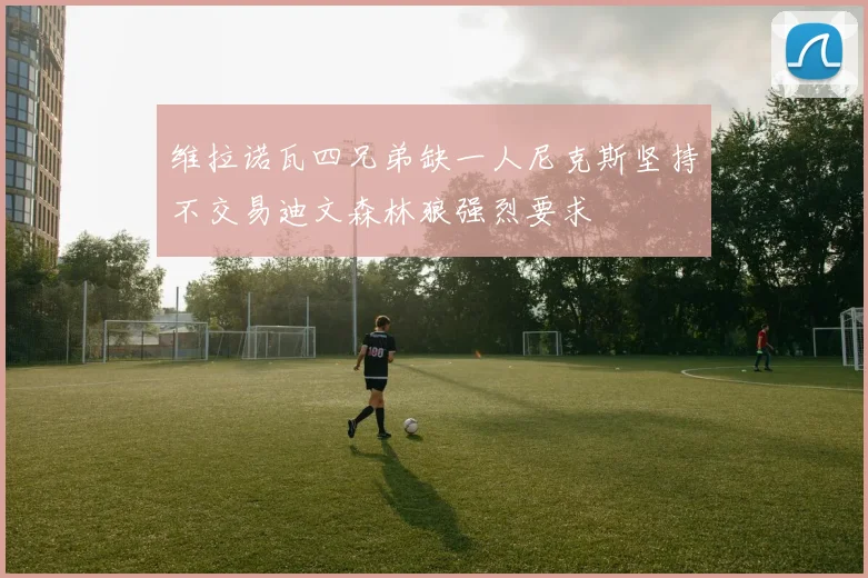 维拉诺瓦四兄弟缺一人尼克斯坚持不交易迪文森林狼强烈要求