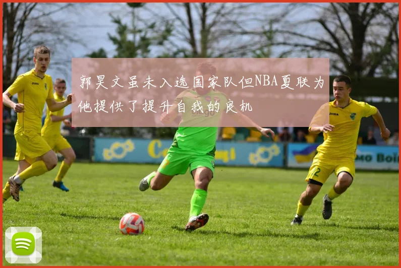郭昊文虽未入选国家队但NBA夏联为他提供了提升自我的良机