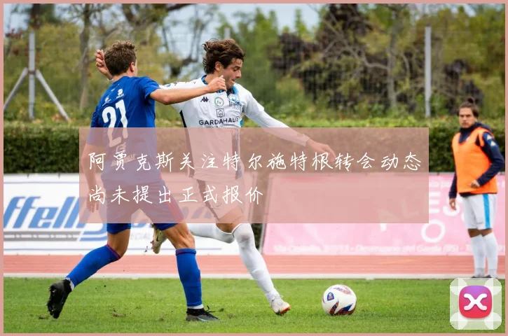 阿贾克斯关注特尔施特根转会动态尚未提出正式报价